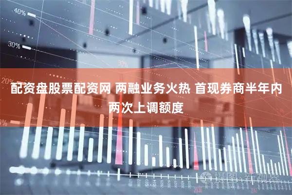 配资盘股票配资网 两融业务火热 首现券商半年内两次上调额度