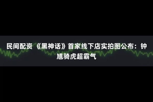 民间配资 《黑神话》首家线下店实拍图公布：钟馗骑虎超霸气