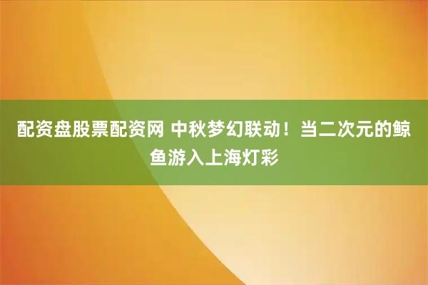 配资盘股票配资网 中秋梦幻联动！当二次元的鲸鱼游入上海灯彩